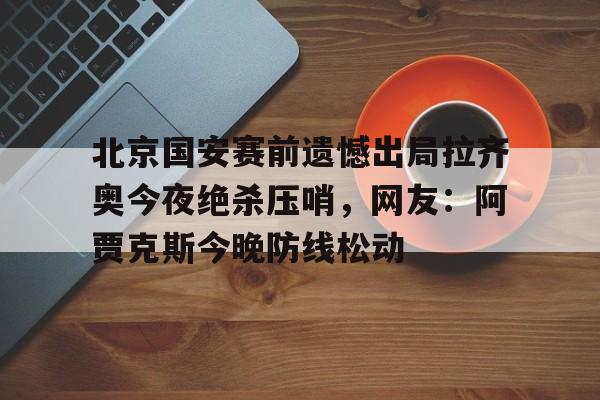 北京国安赛前遗憾出局拉齐奥今夜绝杀压哨，网友：阿贾克斯今晚防线松动 -lck竞猜赛事